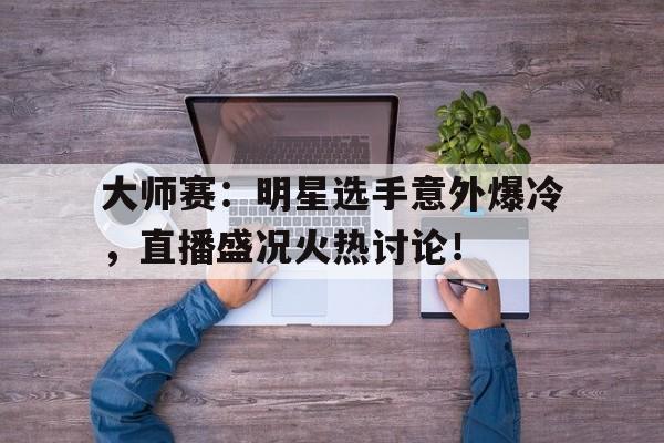 大师赛：明星选手意外爆冷，直播盛况火热讨论！樊振东爆冷不敌韩国选手赵大成