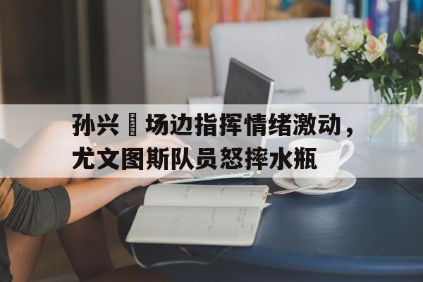 孙兴慜场边指挥情绪激动，尤文图斯队员怒摔水瓶