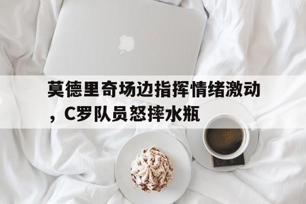 莫德里奇场边指挥情绪激动，C罗队员怒摔水瓶莫德里奇6个欧冠
