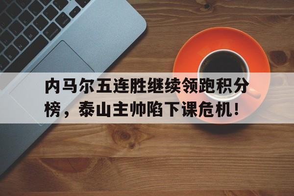 内马尔五连胜继续领跑积分榜，泰山主帅陷下课危机！